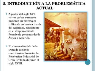 A partir del siglo XVI, varios países europeos pusieron en marcha el tráfico de esclavos a través del Atlántico, consistente en el desplazamiento forzado de personas desde África a América. El dinero obtenido de la trata de esclavos contribuyó a financiar la Revolución Industrial de Gran Bretaña durante el siglo XVIII. 2. INTRODUCCIÓN A LA PROBLEMÁTICA  ACTUAL 