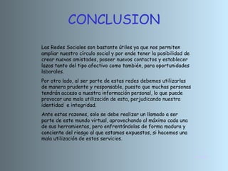 CONCLUSION INICIO Las Redes Sociales son bastante útiles ya que nos permiten ampliar nuestro círculo social y por ende tener la posibilidad de crear nuevas amistades, poseer nuevos contactos y establecer lazos tanto del tipo afectivo como también, para oportunidades laborales. Por otro lado, al ser parte de estas redes debemos utilizarlas de manera prudente y responsable, puesto que muchas personas tendrán acceso a nuestra información personal, lo que puede provocar una mala utilización de esta, perjudicando nuestra identidad  e integridad. Ante estas razones, solo se debe realizar un llamado a ser parte de este mundo virtual, aprovechando al máximo cada una de sus herramientas, pero enfrentándolas de forma madura y conciente del riesgo al que estamos expuestos, si hacemos una mala utilización de estos servicios. 