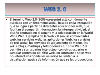WEB 2. 0 El termino Web 2.0 (2003–presente) está comúnmente asociado con un fenómeno social, basado en la interacción que se logra a partir de diferentes aplicaciones web, que facilitan el compartir información, la interoperatividad, el diseño centrado en el usuario y la colaboración en la WorldWide Web. Ejemplos de la Web 2.0 son las comunidades web, los servicios web, las aplicaciones Web, los servicios de red social, los servicios de alojamiento de videos, las wikis, blogs, mashups y folcsonomías. Un sitio Web 2.0 permite a sus usuarios interactuar con otros usuarios o cambiar contenido del sitio web, en contraste a sitios web no-interactivos donde los usuarios se limitan a la visualización pasiva de información que se les proporciona. 
