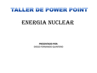 TALLER DE POWER POINT ENERGIA NUCLEAR PRESENTADO POR: DIEGO FERNANDO QUINTERO 