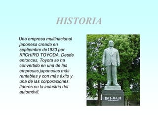 HISTORIA
Una empresa multinacional
japonesa creada en
septiembre de1933 por
KIICHIRO TOYODA. Desde
entonces, Toyota se ha
convertido en una de las
empresas japonesas más
rentables y con más éxito y
una de las corporaciones
líderes en la industria del
automóvil.
 