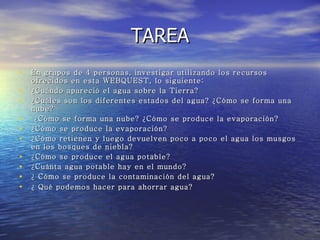 TAREA En grupos de 4 personas, investigar utilizando los recursos ofrecidos en esta WEBQUEST, lo siguiente: ¿Cuándo apareció el agua sobre la Tierra?  ¿Cuáles son los diferentes estados del agua? ¿Cómo se forma una nube? ¿Cómo se forma una nube? ¿Cómo se produce la evaporación?  ¿Cómo se produce la evaporación?  ¿Cómo retienen y luego devuelven poco a poco el agua los musgos en los bosques de niebla?  ¿Cómo se produce el agua potable?  ¿Cuánta agua potable hay en el mundo?  ¿ Cómo se produce la contaminación del agua?  ¿ Qué podemos hacer para ahorrar agua?   