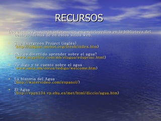 RECURSOS  Los alumnos buscarán información en enciclopedias en la biblioteca del centro, además de en estos sitios web. The Evergreen Project (inglés)  ( http :// mbgnet.mobot.org / fresh / index.htm )  ¿No es divertido aprender sobre el agua?  ( www.angelfire.com / mb / elagua / eduprinc.html )  Te digo y te cuento sobre el agua  ( www.imta.mx /otros/ tedigo / welcome.htm )  La historia del Agua  ( http :// watervideo.com / espanol / )  El Agua  ( http ://vppx134. vp.ehu.es / met / html / diccio / agua.htm )  