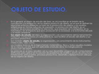 OBJETO DE ESTUDIO. En lo general, el objeto de estudio del área, se circunscribe en el ámbito de la concepción y la realización de los objetos producto de diseño, en el que se definen las relaciones entre los diferentes actores de la producción de objetos y sus usuarios, reflejándose en formas culturales de expresión. La producción del diseño, es un conjunto de procesos socialmente relevantes, que requieren ser investigados, en su naturaleza y en el impacto que estos producen en la sociedad, a la economía del país y al medio ambiente. Son objeto de estudio del área, la organización y el conocimiento del las herramientas, máquinas, computadoras y/o artes prácticas, que facilitan el estudio del diseño y sus procesos productivos. Son también objeto de estudio, la organización y el conocimiento de los instrumentos intelectuales, tales como: Los modelos teóricos de la lógica formal, matemáticos, física y todos aquellos modelos de la ciencia y el arte que son aplicables al estudio de la tecnología para la producción del diseño. Se pretende en el área, estudiar y en su caso desarrollar, programas de computadoras (Software) para aplicar en la solución de problemas de análisis y diseño de estructuras, instalaciones, presupuestos, procesos productivos, desarrollo y representación (dibujo), de los objetos de diseño. 