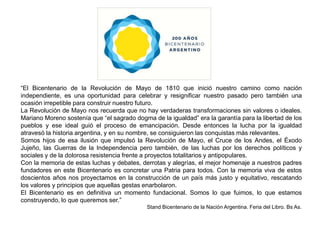 “El Bicentenario de la Revolución de Mayo de 1810 que inició nuestro camino como nación independiente, es una oportunidad para celebrar y resignificar nuestro pasado pero también una ocasión irrepetible para construir nuestro futuro. La Revolución de Mayo nos recuerda que no hay verdaderas transformaciones sin valores o ideales. Mariano Moreno sostenía que “el sagrado dogma de la igualdad” era la garantía para la libertad de los pueblos y ese ideal guió el proceso de emancipación. Desde entonces la lucha por la igualdad atravesó la historia argentina, y en su nombre, se consiguieron las conquistas más relevantes. Somos hijos de esa ilusión que impulsó la Revolución de Mayo, el Cruce de los Andes, el Éxodo Jujeño, las Guerras de la Independencia pero también, de las luchas por los derechos políticos y sociales y de la dolorosa resistencia frente a proyectos totalitarios y antipopulares. Con la memoria de estas luchas y debates, derrotas y alegrías, el mejor homenaje a nuestros padres fundadores en este Bicentenario es concretar una Patria para todos. Con la memoria viva de estos doscientos años nos proyectamos en la construcción de un país más justo y equitativo, rescatando los valores y principios que aquellas gestas enarbolaron. El Bicentenario es en definitiva un momento fundacional. Somos lo que fuimos, lo que estamos construyendo, lo que queremos ser.” Stand Bicentenario de la Nación Argentina. Feria del Libro. Bs As. 