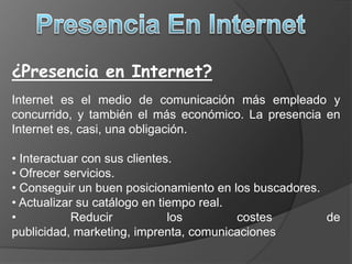 Presencia En Internet¿Presencia en Internet?Internet es el medio de comunicación más empleado y concurrido, y también el más económico. La presencia en Internet es, casi, una obligación. Interactuar con sus clientes.