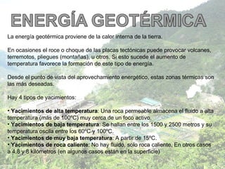 La energía geotérmica proviene de la calor interna de la tierra. En ocasiones el roce o choque de las placas tectónicas puede provocar volcanes, terremotos, pliegues (montañas), u otros. Si esto sucede el aumento de temperatura favorece la formación de este tipo de energía. Desde el punto de vista del aprovechamiento energético, estas zonas térmicas son las más deseadas.  Hay 4 tipos de yacimientos:  Yacimientos de alta temperatura : Una roca permeable almacena el fluido a alta temperatura (más de 100ºC) muy cerca de un foco activo. Yacimientos de baja temperatura : Se hallan entre los 1500 y 2500 metros y su temperatura oscila entre los 60ºC y 100ºC.  Yacimientos de muy baja temperatura : A partir de 15ºC. Yacimientos de roca caliente : No hay fluido, solo roca caliente. En otros casos a 4,8 y 8 kilómetros (en algunos casos están en la superficie) 
