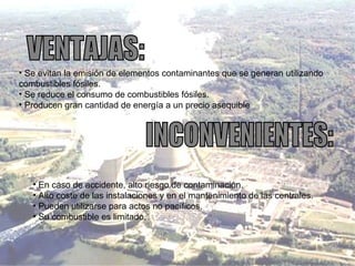 Se evitan la emisión de elementos contaminantes que se generan utilizando combustibles fósiles. Se reduce el consumo de combustibles fósiles. Producen gran cantidad de energía a un precio asequible VENTAJAS: INCONVENIENTES: En caso de accidente, alto riesgo de contaminación. Alto coste de las instalaciones y en el mantenimiento de las centrales. Pueden utilizarse para actos no pacíficos. Su combustible es limitado. 