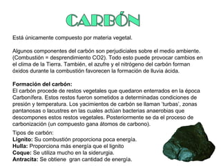 Está únicamente compuesto por materia vegetal. Algunos componentes del carbón son perjudiciales sobre el medio ambiente.  (Combustión = desprendimiento CO2). Todo esto puede provocar cambios en el clima de la Tierra. También, el azufre y el nitrógeno del carbón forman óxidos durante la combustión favorecen la formación de lluvia ácida. Formación del carbón: El carbón procede de restos vegetales que quedaron enterrados en la época Carbonífera. Estos restos fueron sometidos a determinadas condiciones de presión y temperatura. Los yacimientos de carbón se llaman ‘turbas’, zonas pantanosas o lacustres en las cuales actúan bacterias anaerobias que descompones estos restos vegetales. Posteriormente se da el proceso de carbonización (un compuesto gana átomos de carbono).  Tipos de carbón: Lignito:  Su combustión proporciona poca energía. Hulla:  Proporciona más energía que el lignito Coque:  Se utiliza mucho en la siderurgia. Antracita:  Se obtiene  gran cantidad de energía. 