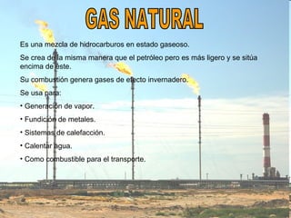GAS NATURAL Es una mezcla de hidrocarburos en estado gaseoso. Se crea de la misma manera que el petróleo pero es más ligero y se sitúa encima de éste. Su combustión genera gases de efecto invernadero. Se usa para: Generación de vapor. Fundición de metales. Sistemas de calefacción. Calentar agua. Como combustible para el transporte. 