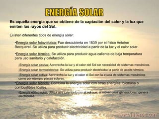 ENERGÍA SOLAR Es aquella energía que se obtiene de la captación del calor y la luz que emiten los rayos del Sol. Existen diferentes tipos de energía solar: Energía solar fotovoltaica:  Fue descubierta en 1839 por el físico Antoine Becquerel. Se utiliza para producir electricidad a partir de la luz y el calor solar. Energía solar térmica:  Se utiliza para producir agua caliente de baja temperatura para uso sanitario y calefacción.  -Energía solar termoeléctrica : Se utiliza para producir electricidad a partir de aceite térmico.  Energía solar híbrida:   Combina la energía solar con otras energías: biomasa o combustibles fósiles. -Energía eólico solar:  Utiliza aire calentado por el sol que, al mover unos generadores, genera electricidad. -Energía solar pasiva:  Aprovecha la luz y el calor del Sol sin necesidad de sistemas mecánicos.  -Energía solar activa:  Aprovecha la luz y el calor el Sol con la ayuda de sistemas mecánicos como por ejemplo placas solares. 