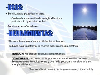 Se utiliza para potabilizar el agua. Destinada a la creación de energía eléctrica a partir de la luz y el calor del Sol. -USOS: Se fabrican estufas solares. -HERRAMIENTAS: Placas solares formadas por células fotovoltaicas. Turbinas para transformar la energía solar en energía eléctrica. (Para ver el funcionamiento de las placas solares, click en la foto) VENTAJA:  No produce residuos contaminantes. DESVENTAJA:  No hay luz solar por las noches, ni los días de lluvia. Se necesita una tecnología cara y que rinde poco para transformarla en energía eléctrica. 