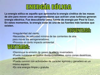 ENERGÍA EÓLICA La energía eólica es aquella que aprovecha la energía cinética de las masas de aire para mover unos aerogeneradores que activan unas turbinas generan energía eléctrica. Fue descubierta como fuente de energía por Poul la Cour. En estos momentos, la energía solar es una de las fuentes más baratas que existen. DESVENTAJAS: Irregularidad del viento. Necesidad de velocidad mínima de las corrientes de aire  para mover los aerogeneradores. Provoca un cierto impacto ambiental. VENTAJAS: Disminuye la emisión de gases de efecto invernadero. Puede instalarse en suelos desaprovechados, como zonas desérticas, acantilados… Puede convivir con actividades de carácter agrícola y ganadero en un mismo espacio. Es una energía limpia y gratuita. 