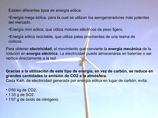 Existen diferentes tipos de energía eólica: Energía mega eólica, para la cual se utilizan los aerogeneradores más potentes del mercado. Energía mini eólica, que utiliza motores eléctricos de peso ligero. Energía eólica reciclable, que utiliza palas provinentes de una resina de  cíclicos. Gracias a la utilización de este tipo de energía, en vez de carbón, se reduce en grandes cantidades la emisión de CO2 a la atmósfera. Cada Kwh. de electricidad generada por energía eólica en lugar de carbón, evita: 0’60 kg de CO2. 1’33 g de SO2. 1’67 g de óxido de nitrógeno. Para obtener  electricidad , el movimiento que convierte la  energía mecánica  de la rotación en  energía eléctrica . La electricidad puede almacenarse en baterías o ser vertida directamente a la red.  