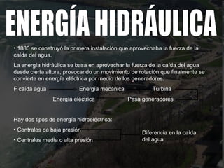 1880 se construyó la primera instalación que aprovechaba la fuerza de la caída del agua. La energía hidráulica se basa en aprovechar la fuerza de la caída del agua desde cierta altura, provocando un movimiento de rotación que finalmente se convierte en energía eléctrica por medio de los generadores: F caída agua  Energía mecánica  Turbina  Energía eléctrica  Pasa generadores Hay dos tipos de energía hidroeléctrica: Centrales de baja presión  Centrales media o alta presión ENERGÍA HIDRÁULICA Diferencia en la caída del agua 