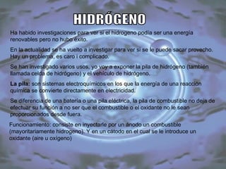 HIDRÓGENO Ha habido investigaciones para ver si el hidrogeno podía ser una energía renovables pero no hubo éxito.  En la actualidad se ha vuelto a investigar para ver si se le puede sacar provecho. Hay un problema, es caro i complicado. Se han investigado varios usos, yo voy a exponer la pila de hidrógeno (también llamada celda de hidrógeno) y el vehículo de hidrógeno. La pila:  son sistemas electroquímicos en los que la energía de una reacción química se convierte directamente en electricidad.  Se diferencia de una batería o una pila eléctrica, la pila de combustible no deja de efectuar su función a no ser que el combustible o el oxidante no le sean proporcionados desde fuera.  Funcionamiento: consiste en inyectarle por un ánodo un combustible (mayoritariamente hidrogeno). Y en un cátodo en el cual se le introduce un oxidante (aire u oxígeno) 
