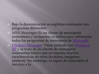 Bajo la denominación se engloban realmente tres programas diferentes:MSN Messenger: Es un cliente de mensajería instantánea y su nombre se utiliza para referenciar todos los programas de mensajería de Microsoft.Windows Messenger: Viene incluido con Windows XP y se trata de un cliente de mensajería instantánea básico que no soporta muchas características de éstos (avatares, imágenes, etcétera). Sin embargo, es capaz de conectarse al Servicio a la