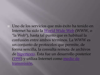 Uno de los servicios que más éxito ha tenido en Internet ha sido la WorldWide Web (WWW, o "la Web"), hasta tal punto que es habitual la confusión entre ambos términos. La WWW es un conjunto de protocolos que permite, de forma sencilla, la consulta remota de archivos de hipertexto. Ésta fue un desarrollo posterior (1990) y utiliza Internet como medio de transmisión.