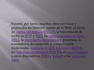 Existen, por tanto, muchos otros servicios y protocolos en Internet, aparte de la Web: el envío de correo electrónico (SMTP), la transmisión de archivos (FTP y P2P), las conversaciones en línea (IRC), la mensajería instantánea y presencia, la transmisión de contenido y comunicación multimedia -telefonía (VoIP), televisión (IPTV)-, los boletines electrónicos (NNTP), el acceso remoto a otros dispositivos (SSH y Telnet) o los juegos en línea.