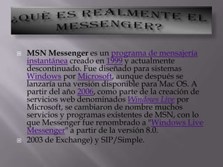 ¿QUÈ ES REALMENTE EL MESSENGER?MSN Messenger es un programa de mensajería instantánea creado en 1999 y actualmente descontinuado. Fue diseñado para sistemas Windows por Microsoft, aunque después se lanzaría una versión disponible para Mac OS. A partir del año 2006, como parte de la creación de servicios web denominados Windows Live por Microsoft, se cambiaron de nombre muchos servicios y programas existentes de MSN, con lo que Messenger fue renombrado a "Windows Live Messenger" a partir de la versión 8.0.2003 de Exchange) y SIP/Simple.