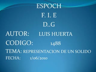 ESPOCH F. I. E  D..G AUTOR:      LUIS HUERTA CODIGO:           1488  TEMA: REPRESENTACION DE UN SOLIDO FECHA:         1/06/2010  