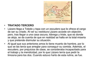 TRATADO TERCERO Lázaro llega a Toledo y topa con un escudero que le ofrece el cargo de ser su criado. Al ver su vestidura Lázaro accede sin objeción, pero, tras llegar a una casa oscura, lóbrega y triste, que es donde se aloja, se da cuenta de que en realidad se halla en la total miseria y que pretende disimular su situación. Al igual que sus anteriores amos lo tiene muerto de hambre, por lo que se las tenía que arreglar para conseguir su comida. Además, el escudero, por prejuicios de clase, se consideraba incapacitado para el trabajo y la mendicidad, por lo que Lázaro tenía que pedir la limosna para los dos. Cuando estuvo harto de esta rutina, se fue. 