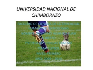 UNIVERSIDAD NACIONAL DE CHIMBORAZO FACULTAD DE CIENCIAS DE LA EDUCACION HUMANAS Y TECNOLOGIAS NOMBRE: ROVALINO HUARACA JUAN ROBERTO ESCUELA DE: CIENCIAS EXACTAS TEMA: FUTBOL NIVEL: PRIMERO AÑO: 2009 – 2010 