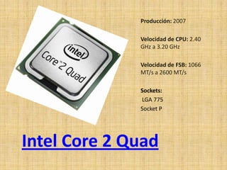 Producción: 2007

              Velocidad de CPU: 2.40
              GHz a 3.20 GHz

              Velocidad de FSB: 1066
              MT/s a 2600 MT/s

              Sockets:
              LGA 775
              Socket P




Intel Core 2 Quad
 