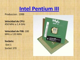 Intel Pentium III
Produccion : 1999

Velocidad de CPU:
450 MHz a 1.4 GHz

Velocidad de FSB: 100
MHz a 133 MHz

Sockets:
Slot 1
Socket 370
 