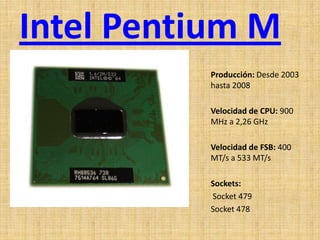 Intel Pentium M
          Producción: Desde 2003
          hasta 2008

          Velocidad de CPU: 900
          MHz a 2,26 GHz

          Velocidad de FSB: 400
          MT/s a 533 MT/s

          Sockets:
          Socket 479
          Socket 478
 