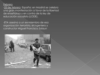Febrero-25 de febrero: España: en Madrid se celebra una gran manifestación a favor de la libertad de enseñanza y en contra de la ley de educación socialista (LODE). -ETA asesina a un ex-miembro de esa organización terrorista, el ingeniero y constructor Miguel Francisco Solaun