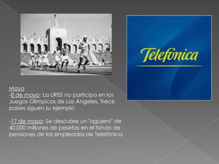 Mayo-8 de mayo: La URSS no participa en los Juegos Olímpicos de Los Ángeles. Trece países siguen su ejemplo 17 de mayo: Se descubre un "agujero" de 40.000 millones de pesetas en el fondo de pensiones de los empleados de Telefónica. Junio-1 de junio: el ingeniero José Napoleón Duarte, electo democráticamente como Presidente Constitucional de la República de El Salvador, toma posesión de su cargo- 16 de junio: pacto antiterrorista entre los gobiernos de España y Francia, acordado por los ministros José Barrionuevo y Gastón Deferre