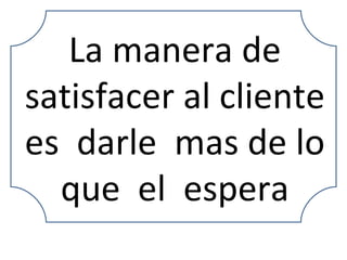 La manera de satisfacer al cliente es  darle  mas de lo que  el  espera 
