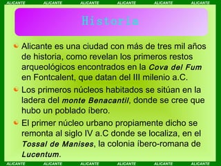 Historia Alicante es una ciudad con más de tres mil años de historia, como revelan los primeros restos arqueológicos encontrados en la  Cova del Fum  en Fontcalent, que datan del III milenio a.C. Los primeros núcleos habitados se sitúan en la ladera del  monte Benacantil , donde se cree que hubo un poblado íbero.  El primer núcleo urbano propiamente dicho se remonta al siglo IV a.C donde se localiza, en el  Tossal de Manises , la colonia íbero-romana de  Lucentum . 