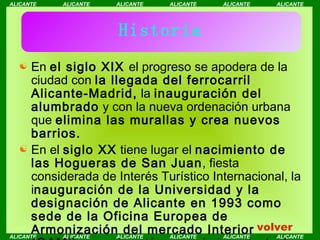 Historia En  el siglo XIX  el progreso se apodera de la ciudad con  la llegada del ferrocarril Alicante-Madrid,  la  inauguración del alumbrado  y con la nueva ordenación urbana que  elimina las murallas y crea nuevos barrios. En el  siglo XX  tiene lugar el  nacimiento de las Hogueras de San Juan , fiesta considerada de Interés Turístico Internacional, la i nauguración de la Universidad y la designación de Alicante en 1993 como sede de la Oficina Europea de Armonización del mercado Interior (OAMI) , agencia autónoma más importante de la UE. volver 