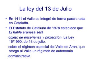 La ley del 13 de Julio En 1411 el Valle se integró de forma paccionada en Cataluña. El Estatuto de Cataluña de 1978 establece que  El habla aranesa será objeto de enseñanza y protección . La Ley 16/1990, de 13 de julio, sobre el régimen especial del Valle de Arán, que otorga al Valle un régimen de autonomía  administrativa. 
