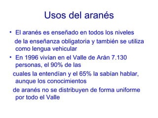 Usos del aranés El aranés es enseñado en todos los niveles de la enseñanza obligatoria y también se utiliza como lengua vehicular En 1996 vivían en el Valle de Arán 7.130 personas, el 90% de las cuales la entendían y el 65% la sabían hablar, aunque los conocimientos de aranés no se distribuyen de forma uniforme por todo el Valle 