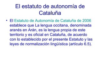 El estatuto de autonomía de Cataluña El  Estatuto de Autonomía de Cataluña de 2006  establece que La lengua occitana, denominada aranés en Arán, es la lengua propia de este territorio y es oficial en Cataluña, de acuerdo con lo establecido por el presente Estatuto y las leyes de normalización lingüística (artículo 6.5). 