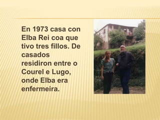 En 1973 casa con Elba Rei coa que tivo tres fillos. De casados residiron entre o Courel e Lugo, onde Elba era enfermeira.