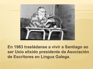 En 1983 trasládanse a vivir a Santiago ao ser Uxíoelixido presidente da Asociación de Escritores en Lingua Galega.