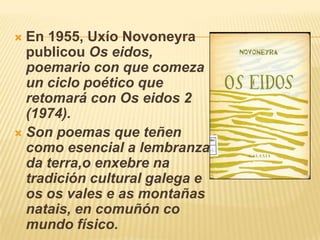 En 1955, UxíoNovoneyra publicou Os eidos, poemariocon que comezaun ciclo poético que retomará con Os eidos 2 (1974).Son poemas que teñen como esencial a lembranza da terra,o enxebre na tradición cultural galega e os os vales e as montañas natais, encomuñón co mundo físico.