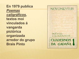 En 1979 publica Poemas caligráficos, textos moi vinculados á vangarda pictórica organizada arredor do grupo Brais Pinto 