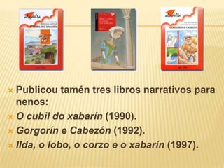Publicoutamén tres libros narrativos para nenos:O cubil do xabarín(1990).Gorgorín e Cabezón (1992).Ilda, o lobo, o corzo e o xabarín(1997).