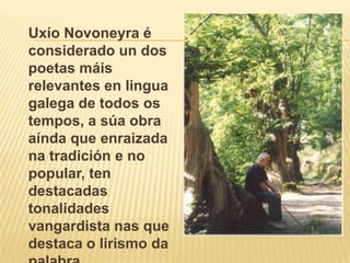 UxíoNovoneyra é considerado un dos poetas máis relevantes en lingua galega de todos os tempos, a súa obra aínda que enraizada na tradición e no popular, ten destacadas tonalidades vangardistanas que destaca o lirismo da palabra