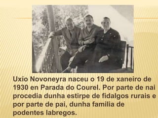 UxíoNovoneyranaceu o 19 de xaneiro de 1930 en Parada do Courel. Por parte de naiprocediadunha estirpe de fidalgosrurais e por parte de pai, dunha familia de podenteslabregos.