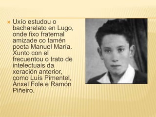 Uxíoestudou o bacharelato en Lugo, ondefixo fraternal amizadecotamén poeta Manuel María. Xunto con el frecuentou o trato de intelectuais da xeración anterior, como Luís Pimentel, ÁnxelFole e Ramón Piñeiro.
