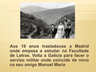 Aos 19 anos trasladouse a Madrid ondeempeza a estudarnaFacultade de Letras. Volta a Galicia para facer o servizo militar onde coincide de novocoseu amigo Manuel María