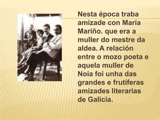 Nesta época traba amizade con María Mariño. que era a muller do mestre da aldea. A relación entre o mozo poeta e aquelamuller de Noiafoiunha das grandes e frutíferasamizades literarias de Galicia.