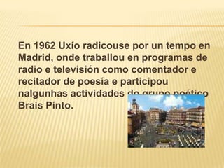 En 1962 Uxíoradicouse por un tempo en Madrid, ondetraballou en programas de radio e televisión como comentador e recitador de poesía e participounalgunhas actividades do grupo poético Brais Pinto.