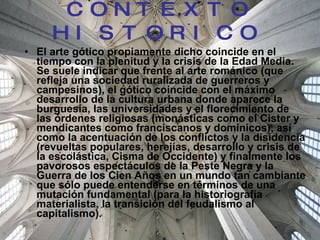 CONTEXTO HISTORICO   El arte gótico propiamente dicho coincide en el tiempo con la plenitud y la crisis de la Edad Media. Se suele indicar que frente al arte románico (que refleja una sociedad ruralizada de guerreros y campesinos), el gótico coincide con el máximo desarrollo de la cultura urbana donde aparece la burguesía, las universidades y el florecimiento de las órdenes religiosas (monásticas como el Cister y mendicantes como franciscanos y dominicos), así como la acentuación de los conflictos y la disidencia (revueltas populares, herejías, desarrollo y crisis de la escolástica, Cisma de Occidente) y finalmente los pavorosos espectáculos de la Peste Negra y la Guerra de los Cien Años en un mundo tan cambiante que sólo puede entenderse en términos de una mutación fundamental (para la historiografía materialista, la transición del feudalismo al capitalismo). 